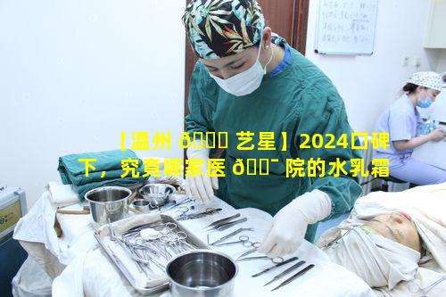 【温州 💐 艺星】2024口碑下，究竟哪家医 🐯 院的水乳霜精华使用顺序更好